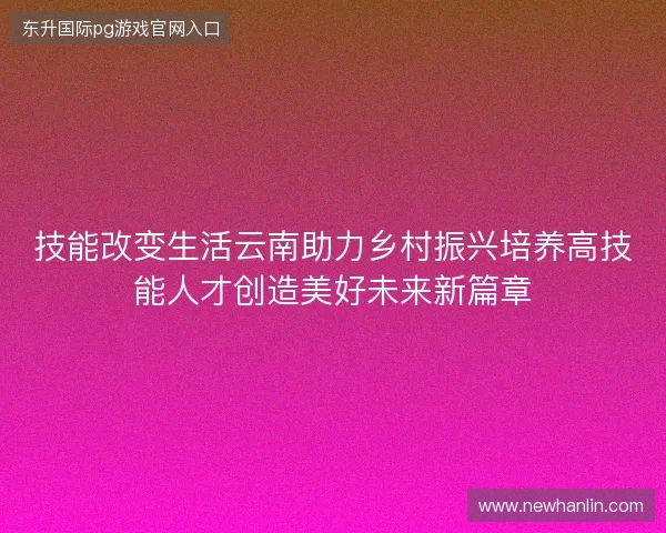 技能改变生活云南助力乡村振兴培养高技能人才创造美好未来新篇章 技能改变生活云南助力乡村振兴培养高技能人才创造美好未来新篇章